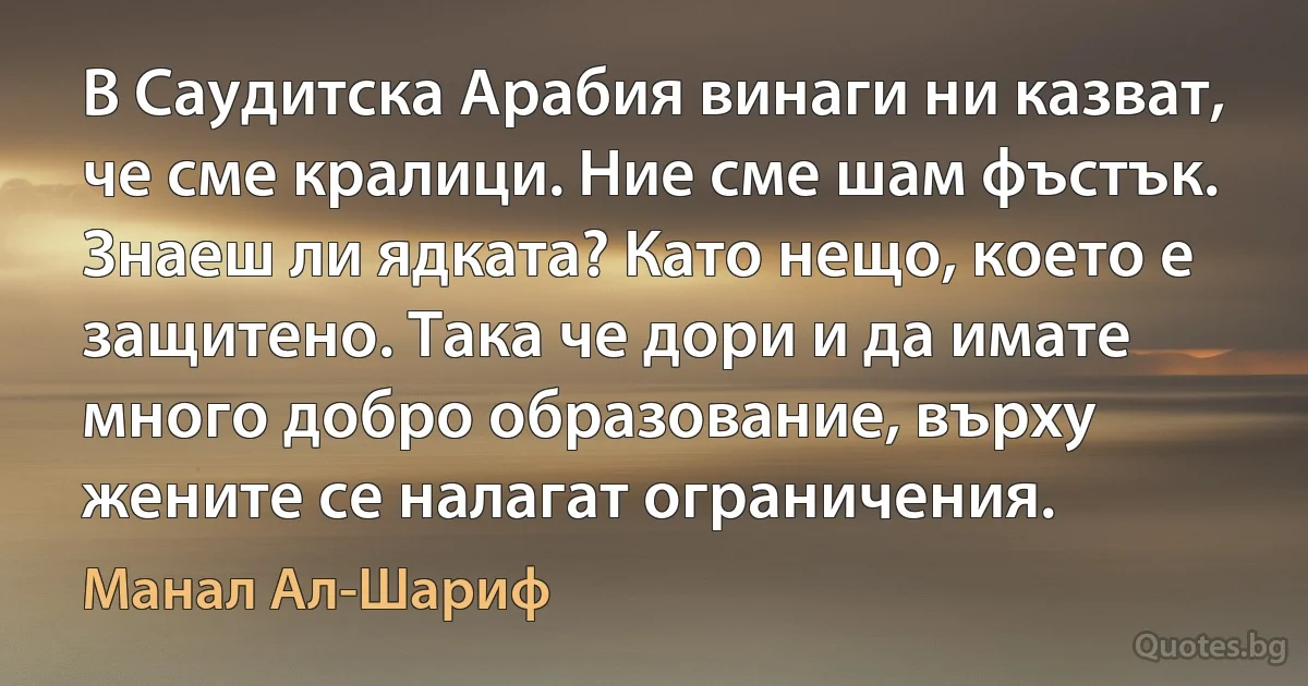 В Саудитска Арабия винаги ни казват, че сме кралици. Ние сме шам фъстък. Знаеш ли ядката? Като нещо, което е защитено. Така че дори и да имате много добро образование, върху жените се налагат ограничения. (Манал Ал-Шариф)