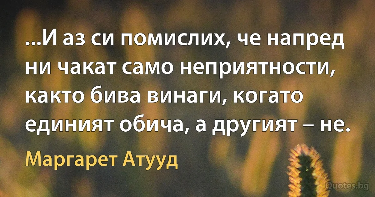 ...И аз си помислих, че напред ни чакат само неприятности, както бива винаги, когато единият обича, а другият – не. (Маргарет Атууд)