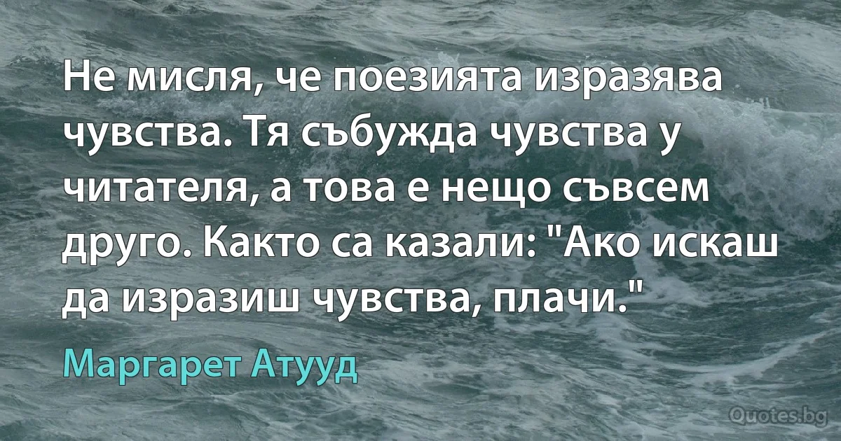 Не мисля, че поезията изразява чувства. Тя събужда чувства у читателя, а това е нещо съвсем друго. Както са казали: "Ако искаш да изразиш чувства, плачи." (Маргарет Атууд)