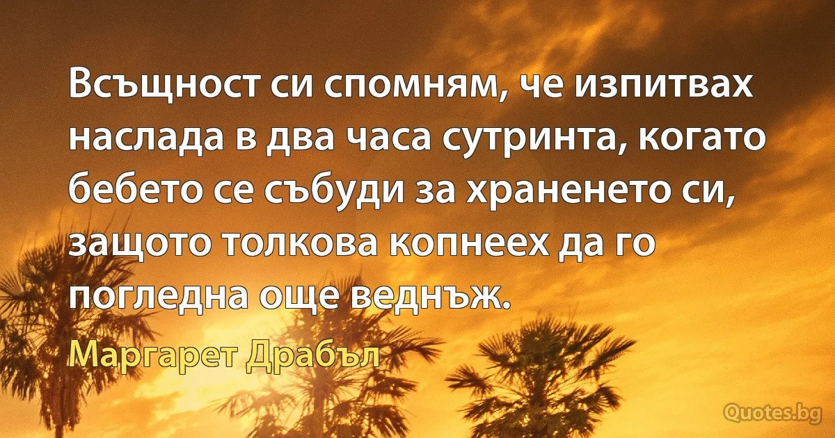 Всъщност си спомням, че изпитвах наслада в два часа сутринта, когато бебето се събуди за храненето си, защото толкова копнеех да го погледна още веднъж. (Маргарет Драбъл)