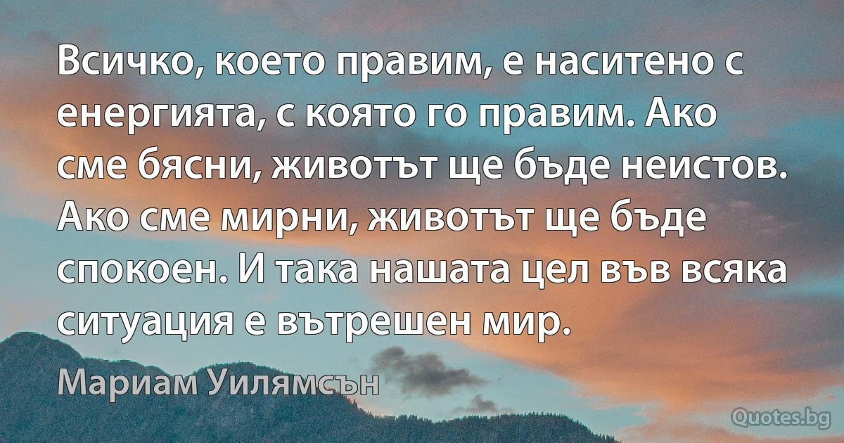 Всичко, което правим, е наситено с енергията, с която го правим. Ако сме бясни, животът ще бъде неистов. Ако сме мирни, животът ще бъде спокоен. И така нашата цел във всяка ситуация е вътрешен мир. (Мариам Уилямсън)