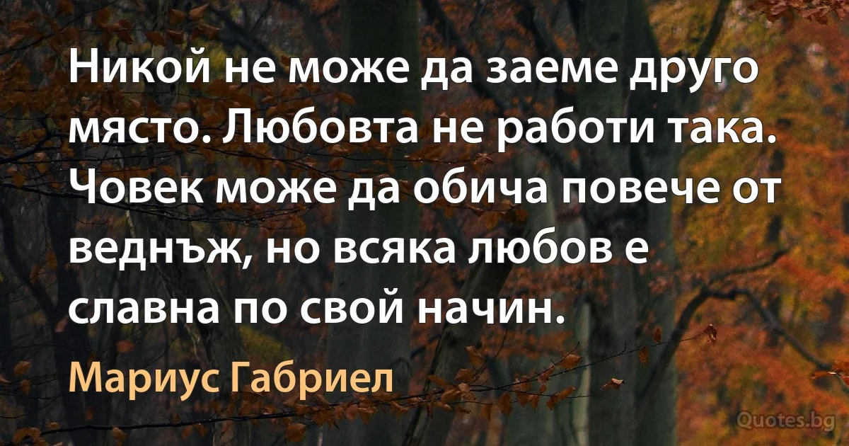 Никой не може да заеме друго място. Любовта не работи така. Човек може да обича повече от веднъж, но всяка любов е славна по свой начин. (Мариус Габриел)