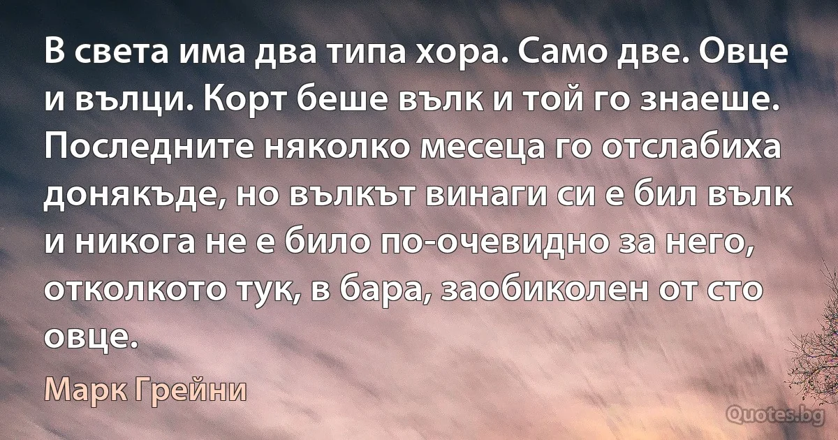 В света има два типа хора. Само две. Овце и вълци. Корт беше вълк и той го знаеше. Последните няколко месеца го отслабиха донякъде, но вълкът винаги си е бил вълк и никога не е било по-очевидно за него, отколкото тук, в бара, заобиколен от сто овце. (Марк Грейни)