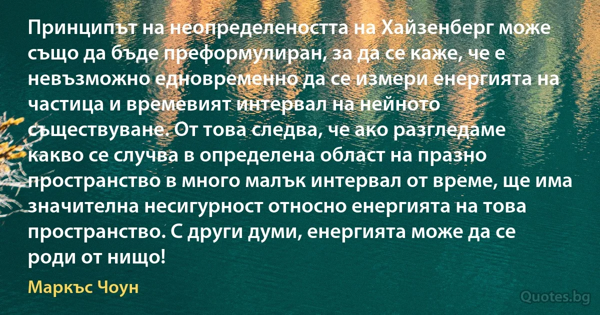 Принципът на неопределеността на Хайзенберг може също да бъде преформулиран, за да се каже, че е невъзможно едновременно да се измери енергията на частица и времевият интервал на нейното съществуване. От това следва, че ако разгледаме какво се случва в определена област на празно пространство в много малък интервал от време, ще има значителна несигурност относно енергията на това пространство. С други думи, енергията може да се роди от нищо! (Маркъс Чоун)