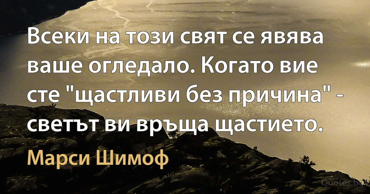 Всеки на този свят се явява ваше огледало. Когато вие сте "щастливи без причина" - светът ви връща щастието. (Марси Шимоф)