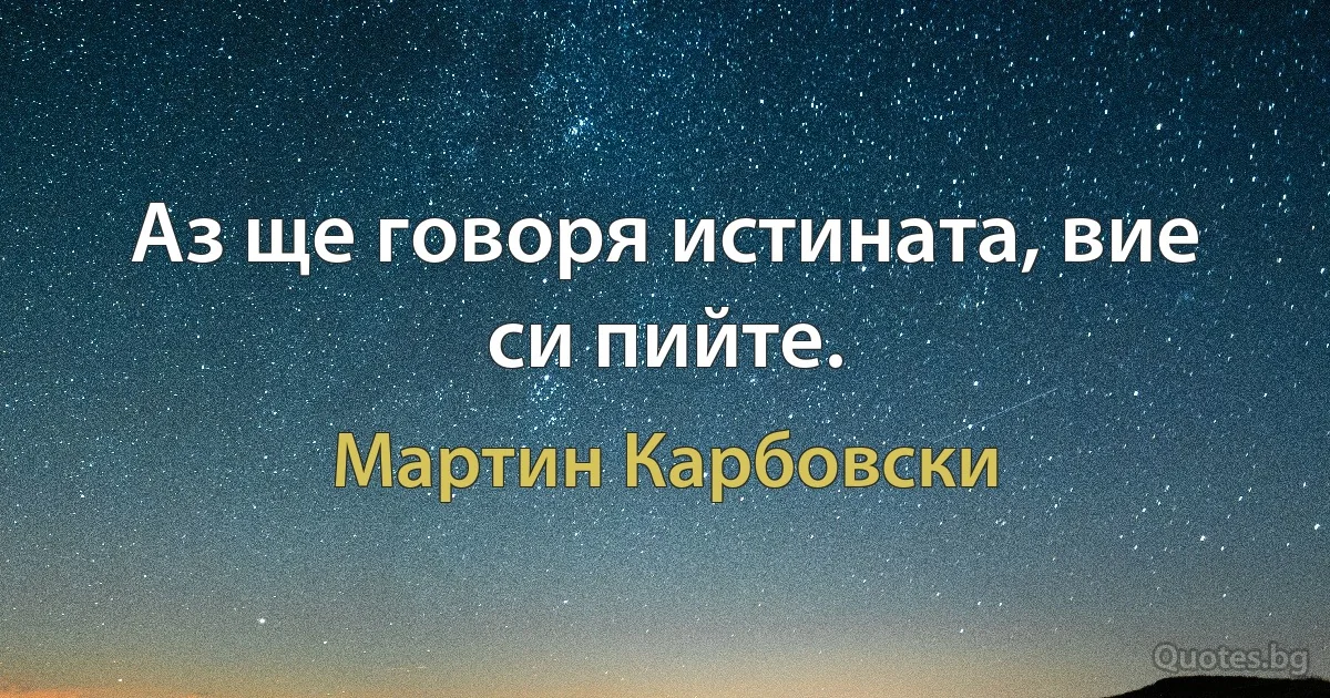 Аз ще говоря истината, вие си пийте. (Мартин Карбовски)