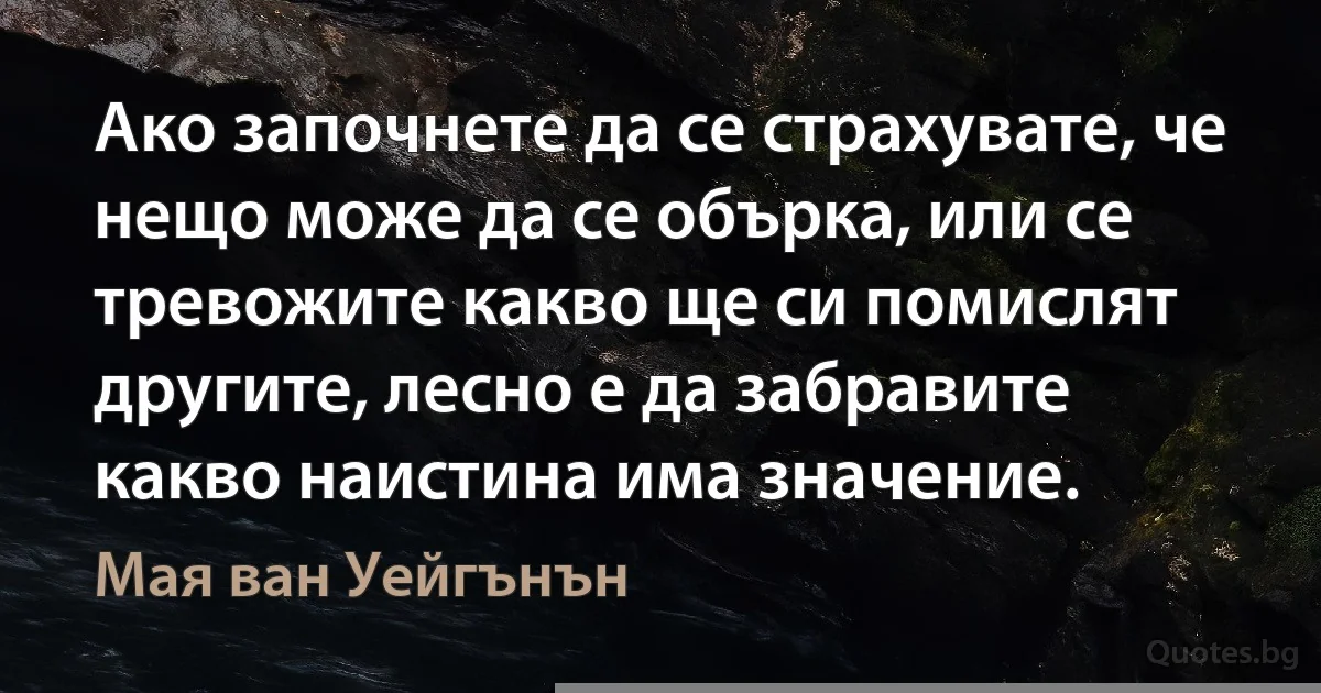 Ако започнете да се страхувате, че нещо може да се обърка, или се тревожите какво ще си помислят другите, лесно е да забравите какво наистина има значение. (Мая ван Уейгънън)