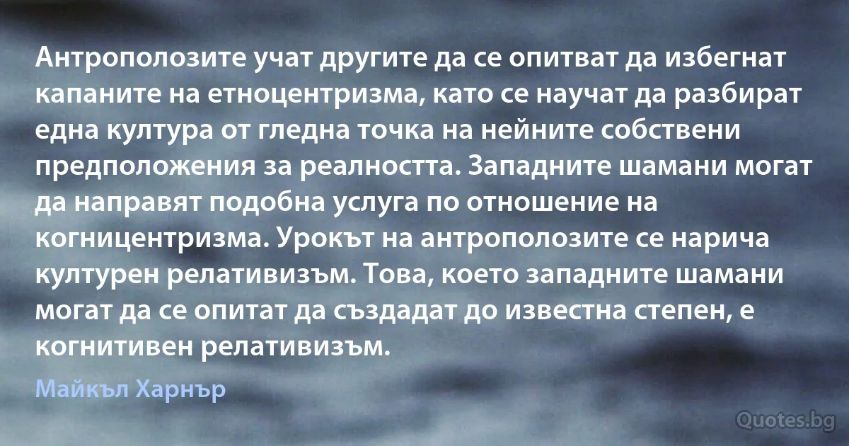 Антрополозите учат другите да се опитват да избегнат капаните на етноцентризма, като се научат да разбират една култура от гледна точка на нейните собствени предположения за реалността. Западните шамани могат да направят подобна услуга по отношение на когницентризма. Урокът на антрополозите се нарича културен релативизъм. Това, което западните шамани могат да се опитат да създадат до известна степен, е когнитивен релативизъм. (Майкъл Харнър)