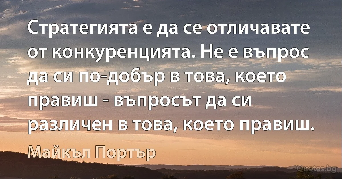 Стратегията е да се отличавате от конкуренцията. Не е въпрос да си по-добър в това, което правиш - въпросът да си различен в това, което правиш. (Майкъл Портър)