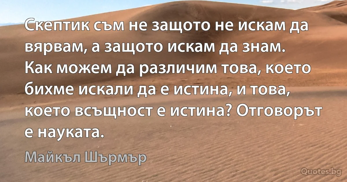 Скептик съм не защото не искам да вярвам, а защото искам да знам. Как можем да различим това, което бихме искали да е истина, и това, което всъщност е истина? Отговорът е науката. (Майкъл Шърмър)