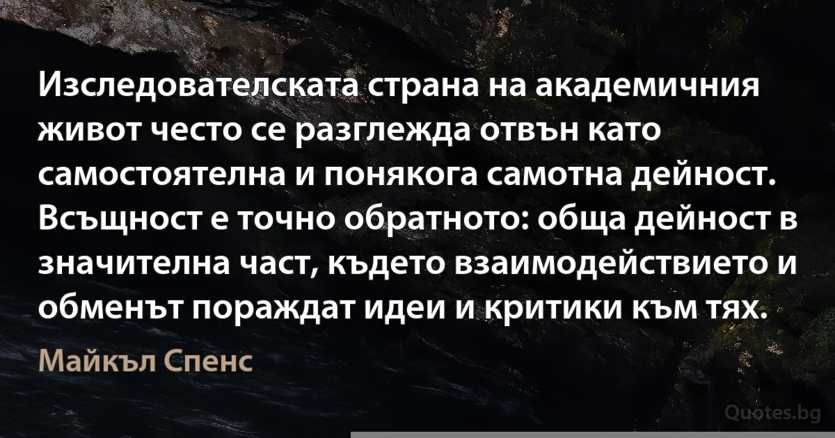 Изследователската страна на академичния живот често се разглежда отвън като самостоятелна и понякога самотна дейност. Всъщност е точно обратното: обща дейност в значителна част, където взаимодействието и обменът пораждат идеи и критики към тях. (Майкъл Спенс)