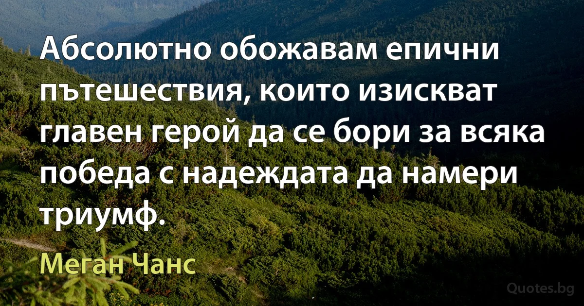 Абсолютно обожавам епични пътешествия, които изискват главен герой да се бори за всяка победа с надеждата да намери триумф. (Меган Чанс)