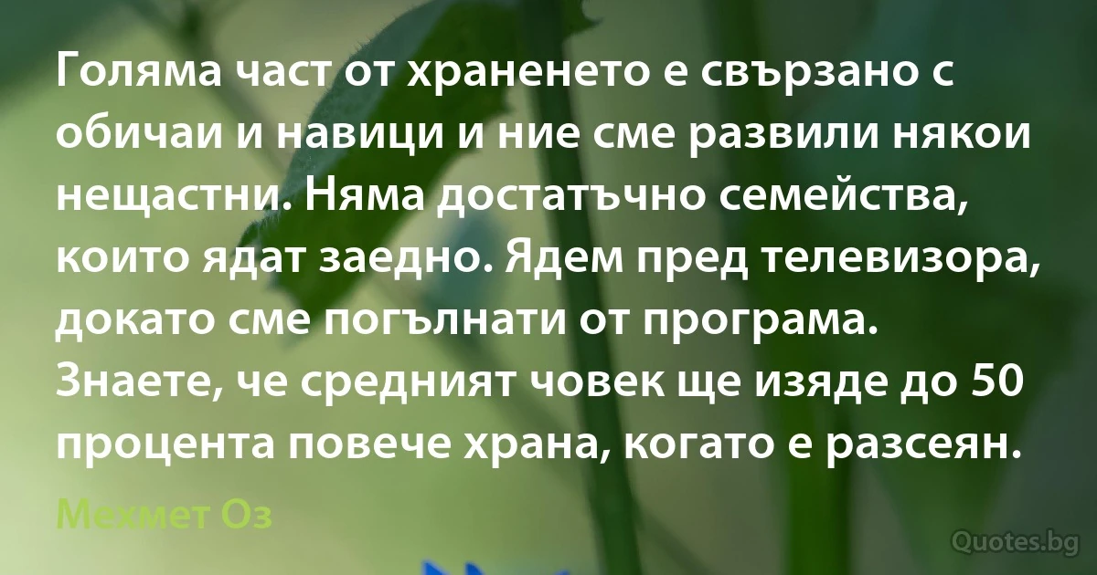 Голяма част от храненето е свързано с обичаи и навици и ние сме развили някои нещастни. Няма достатъчно семейства, които ядат заедно. Ядем пред телевизора, докато сме погълнати от програма. Знаете, че средният човек ще изяде до 50 процента повече храна, когато е разсеян. (Мехмет Оз)