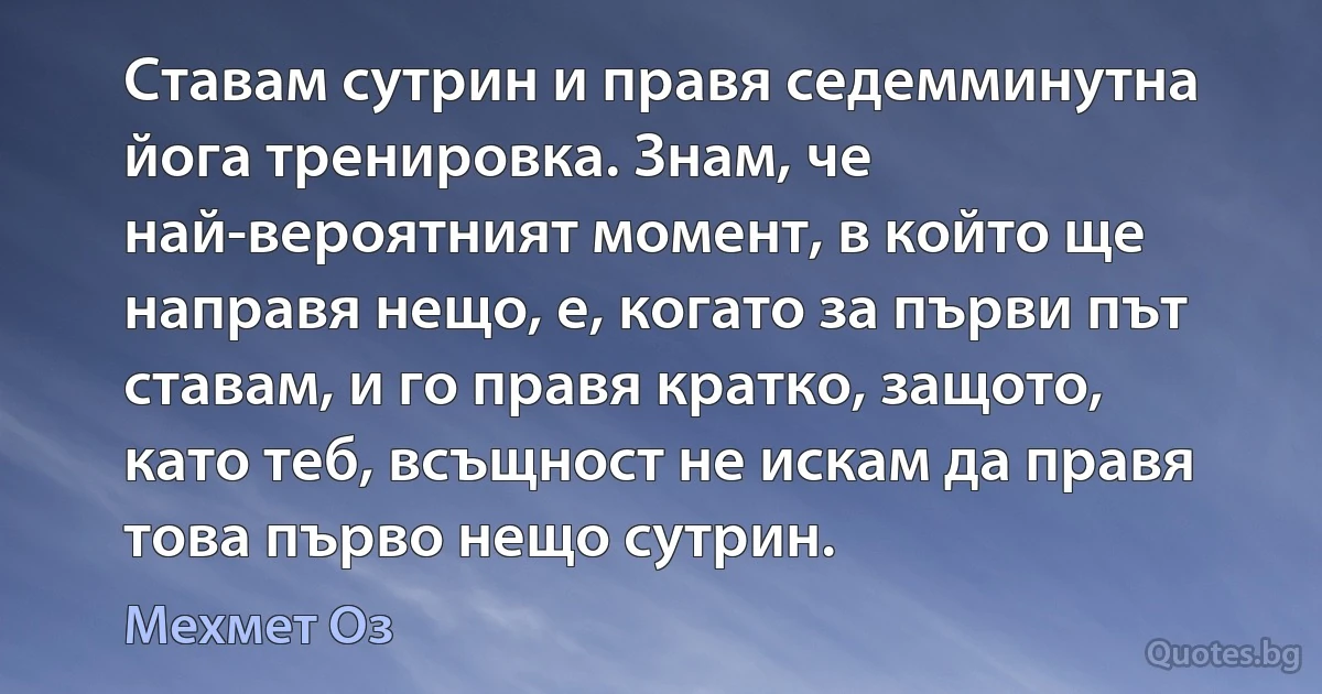 Ставам сутрин и правя седемминутна йога тренировка. Знам, че най-вероятният момент, в който ще направя нещо, е, когато за първи път ставам, и го правя кратко, защото, като теб, всъщност не искам да правя това първо нещо сутрин. (Мехмет Оз)