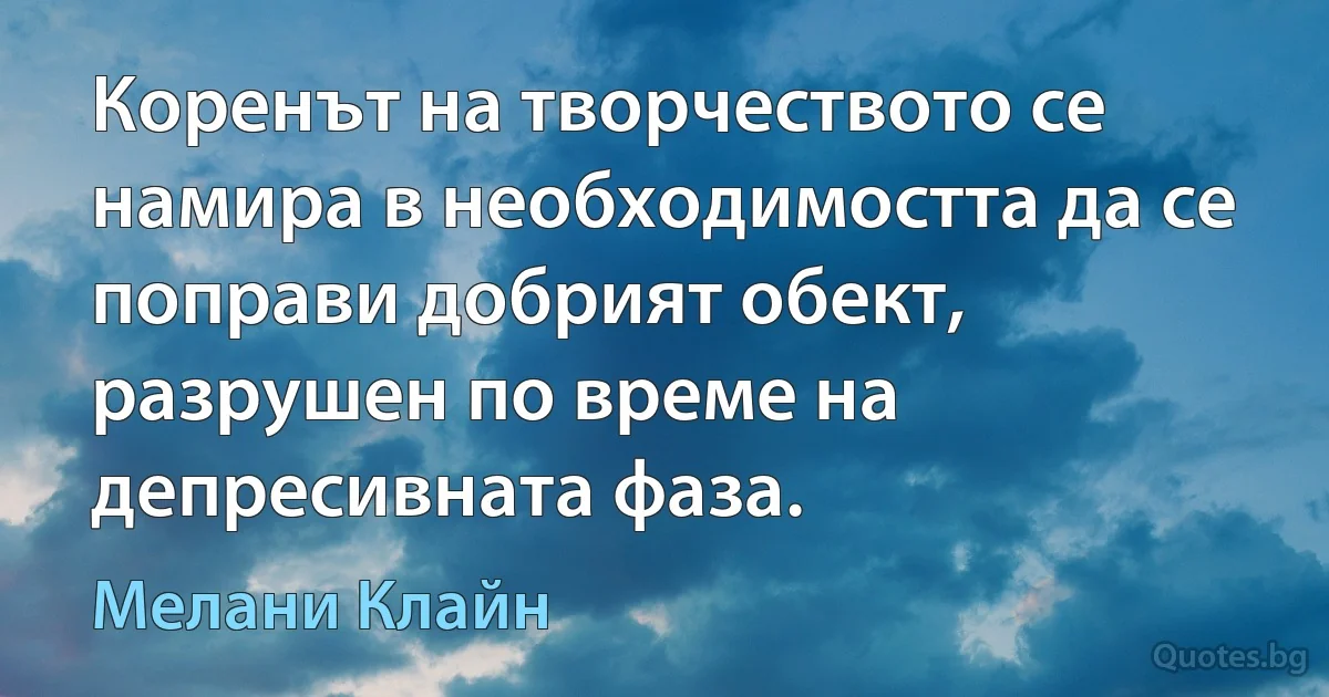 Коренът на творчеството се намира в необходимостта да се поправи добрият обект, разрушен по време на депресивната фаза. (Мелани Клайн)