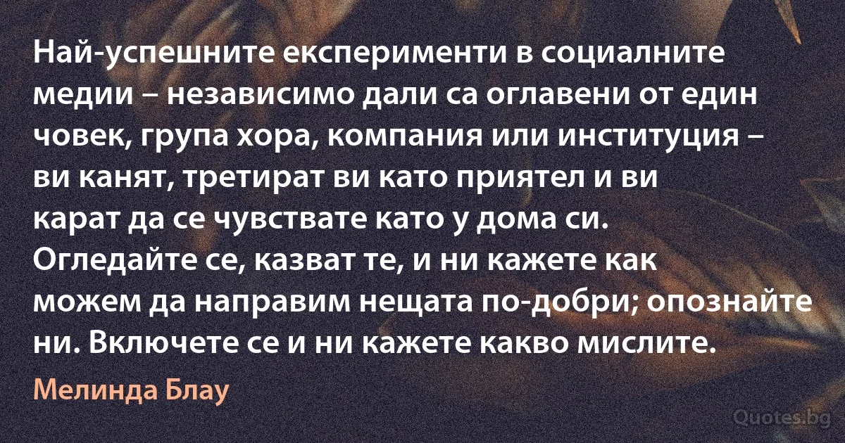 Най-успешните експерименти в социалните медии – независимо дали са оглавени от един човек, група хора, компания или институция – ви канят, третират ви като приятел и ви карат да се чувствате като у дома си. Огледайте се, казват те, и ни кажете как можем да направим нещата по-добри; опознайте ни. Включете се и ни кажете какво мислите. (Мелинда Блау)