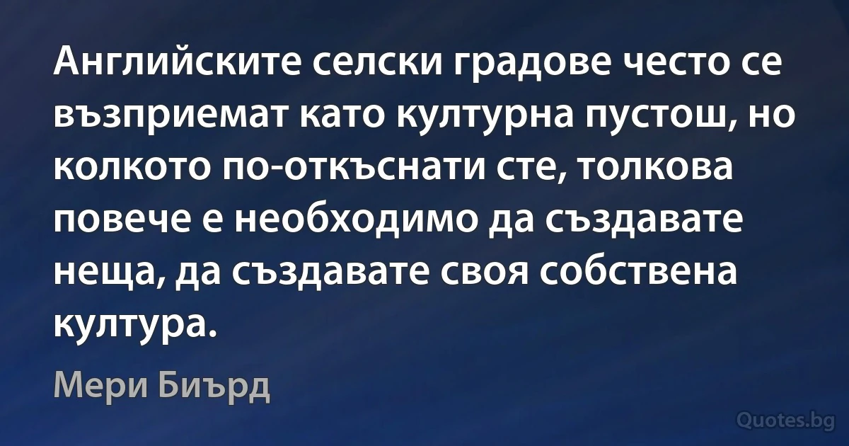 Английските селски градове често се възприемат като културна пустош, но колкото по-откъснати сте, толкова повече е необходимо да създавате неща, да създавате своя собствена култура. (Мери Биърд)