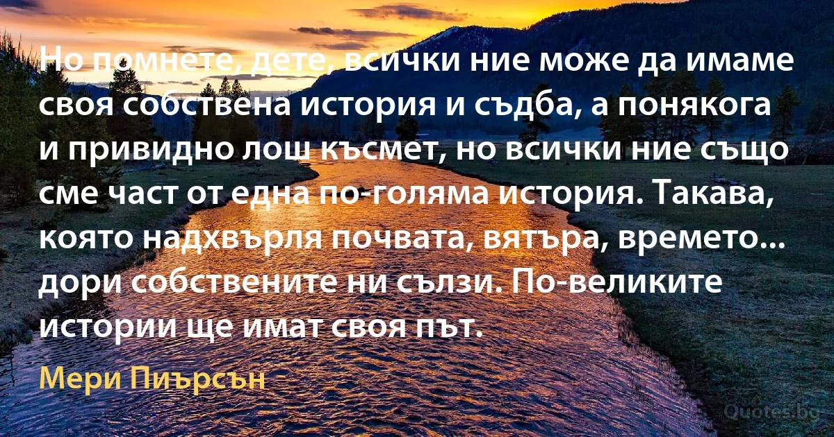 Но помнете, дете, всички ние може да имаме своя собствена история и съдба, а понякога и привидно лош късмет, но всички ние също сме част от една по-голяма история. Такава, която надхвърля почвата, вятъра, времето... дори собствените ни сълзи. По-великите истории ще имат своя път. (Мери Пиърсън)