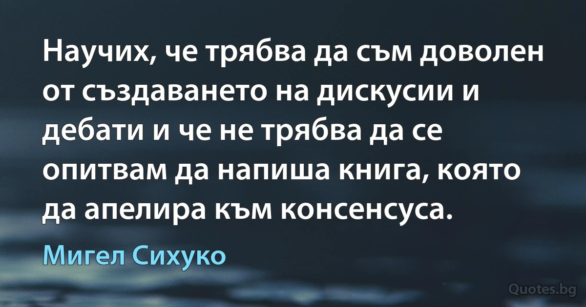 Научих, че трябва да съм доволен от създаването на дискусии и дебати и че не трябва да се опитвам да напиша книга, която да апелира към консенсуса. (Мигел Сихуко)