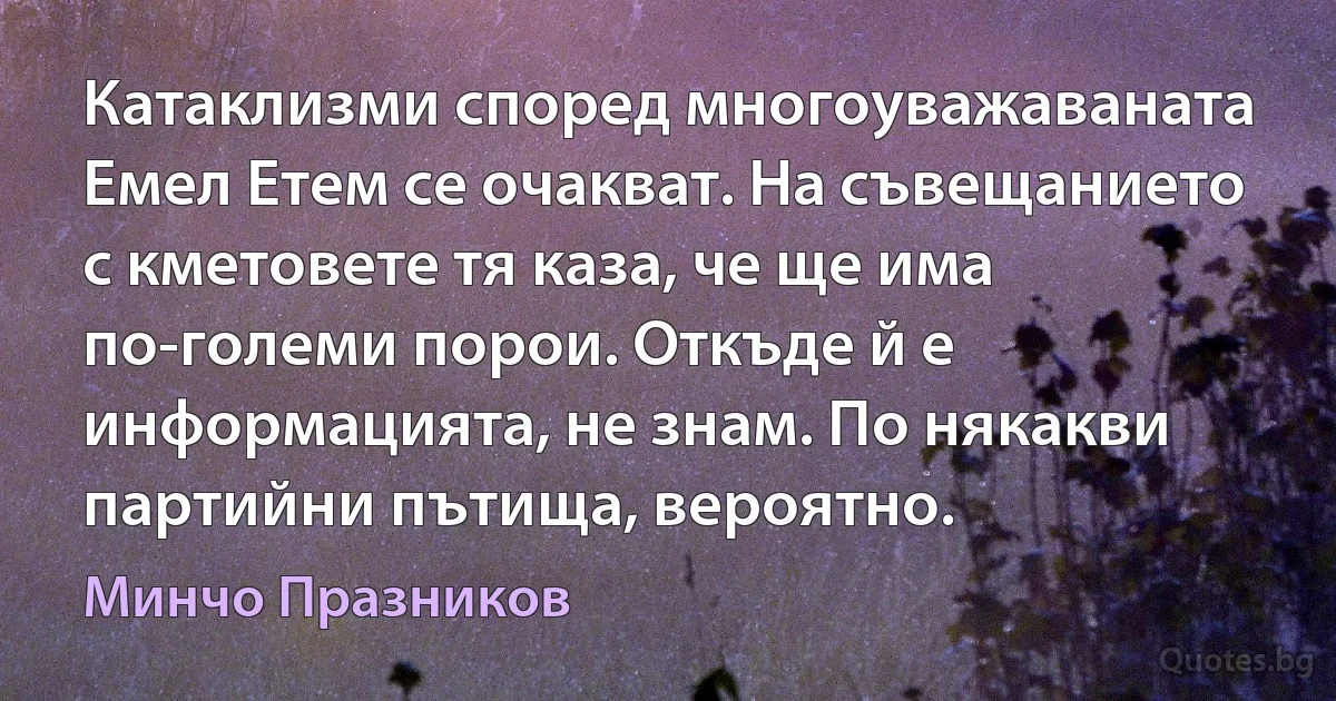 Катаклизми според многоуважаваната Емел Етем се очакват. На съвещанието с кметовете тя каза, че ще има по-големи порои. Откъде й е информацията, не знам. По някакви партийни пътища, вероятно. (Минчо Празников)