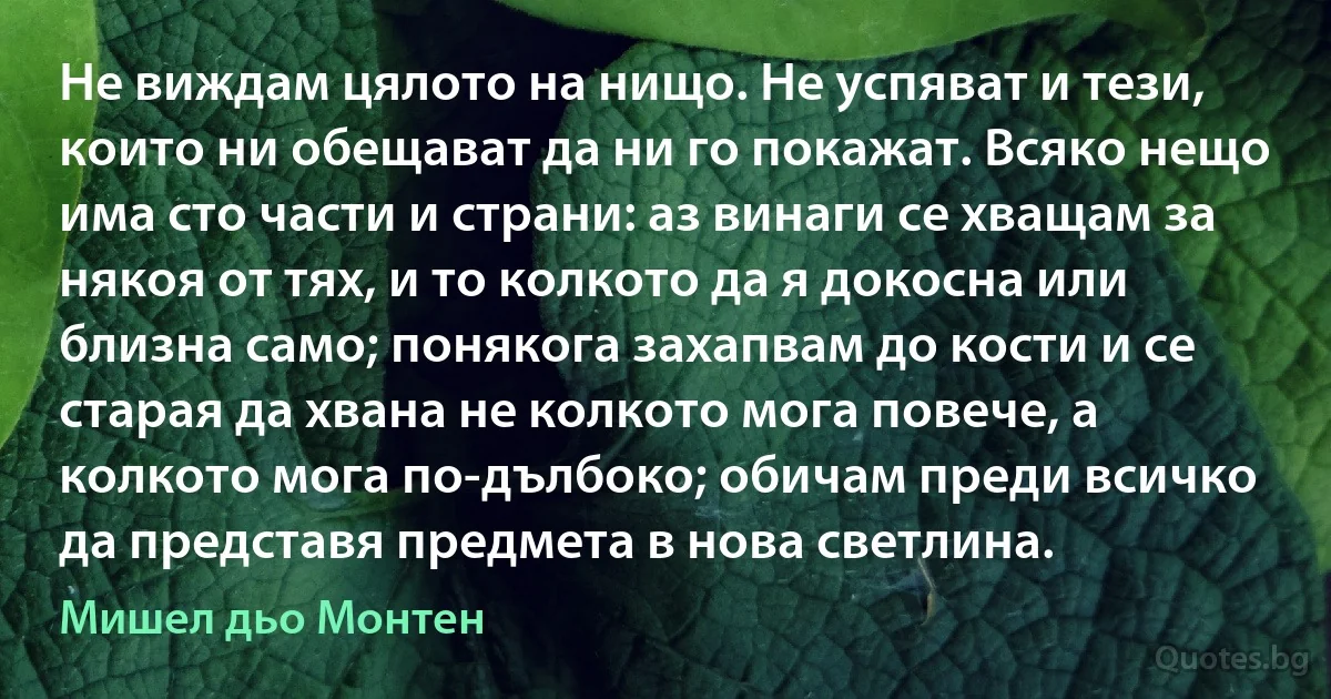 Не виждам цялото на нищо. Не успяват и тези, които ни обещават да ни го покажат. Всяко нещо има сто части и страни: аз винаги се хващам за някоя от тях, и то колкото да я докосна или близна само; понякога захапвам до кости и се старая да хвана не колкото мога повече, а колкото мога по-дълбоко; обичам преди всичко да представя предмета в нова светлина. (Мишел дьо Монтен)