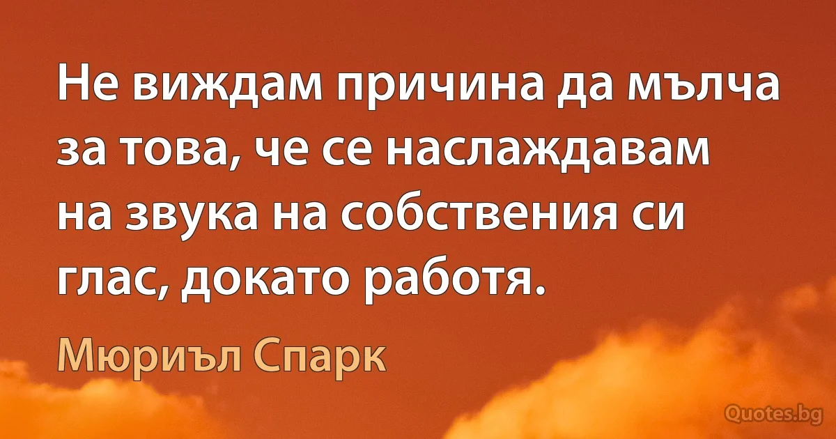 Не виждам причина да мълча за това, че се наслаждавам на звука на собствения си глас, докато работя. (Мюриъл Спарк)