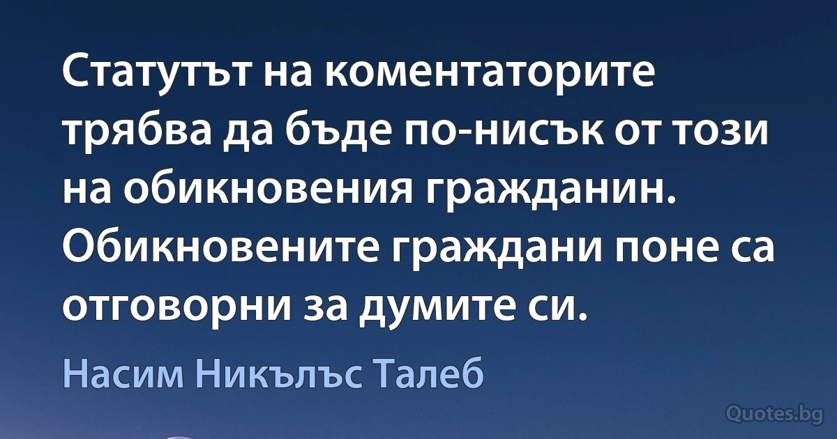 Статутът на коментаторите трябва да бъде по-нисък от този на обикновения гражданин. Обикновените граждани поне са отговорни за думите си. (Насим Никълъс Талеб)