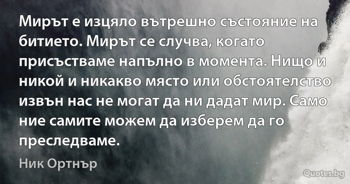 Мирът е изцяло вътрешно състояние на битието. Мирът се случва, когато присъстваме напълно в момента. Нищо и никой и никакво място или обстоятелство извън нас не могат да ни дадат мир. Само ние самите можем да изберем да го преследваме. (Ник Ортнър)