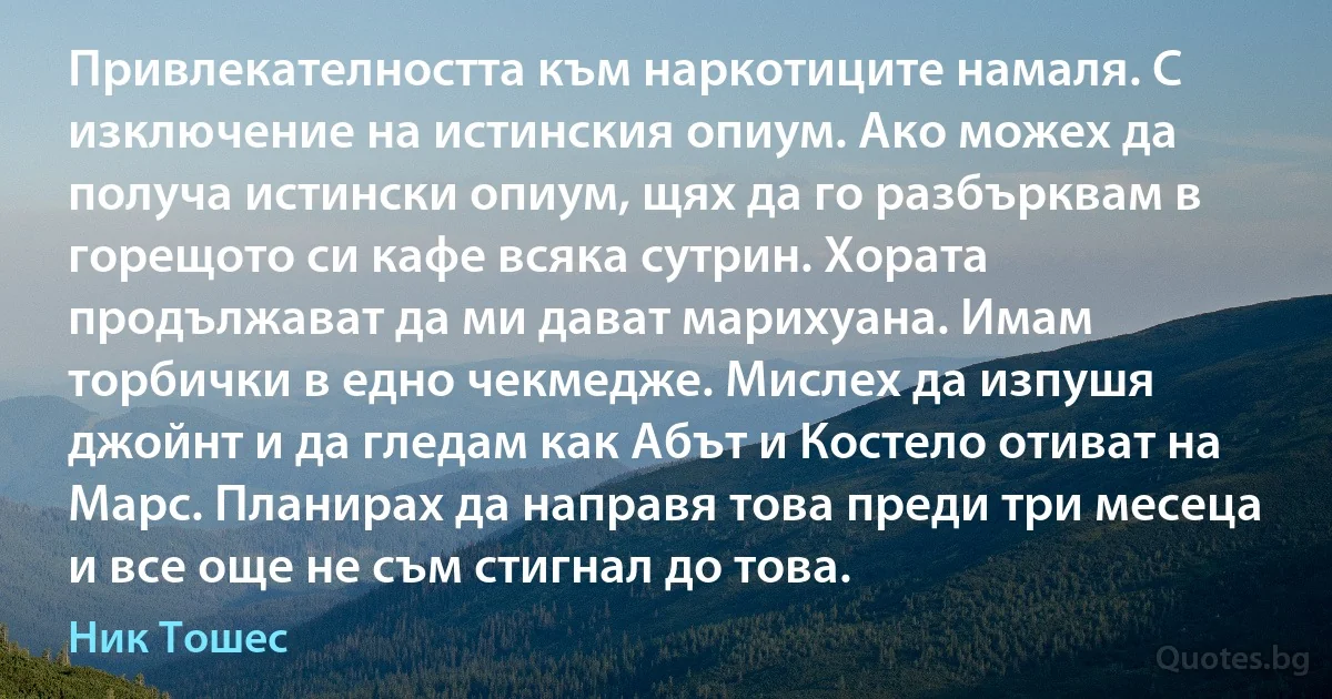 Привлекателността към наркотиците намаля. С изключение на истинския опиум. Ако можех да получа истински опиум, щях да го разбърквам в горещото си кафе всяка сутрин. Хората продължават да ми дават марихуана. Имам торбички в едно чекмедже. Мислех да изпушя джойнт и да гледам как Абът и Костело отиват на Марс. Планирах да направя това преди три месеца и все още не съм стигнал до това. (Ник Тошес)