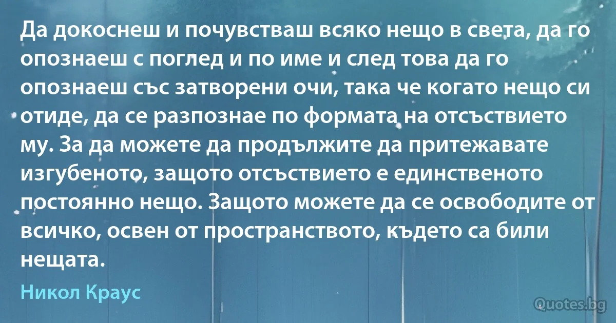 Да докоснеш и почувстваш всяко нещо в света, да го опознаеш с поглед и по име и след това да го опознаеш със затворени очи, така че когато нещо си отиде, да се разпознае по формата на отсъствието му. За да можете да продължите да притежавате изгубеното, защото отсъствието е единственото постоянно нещо. Защото можете да се освободите от всичко, освен от пространството, където са били нещата. (Никол Краус)