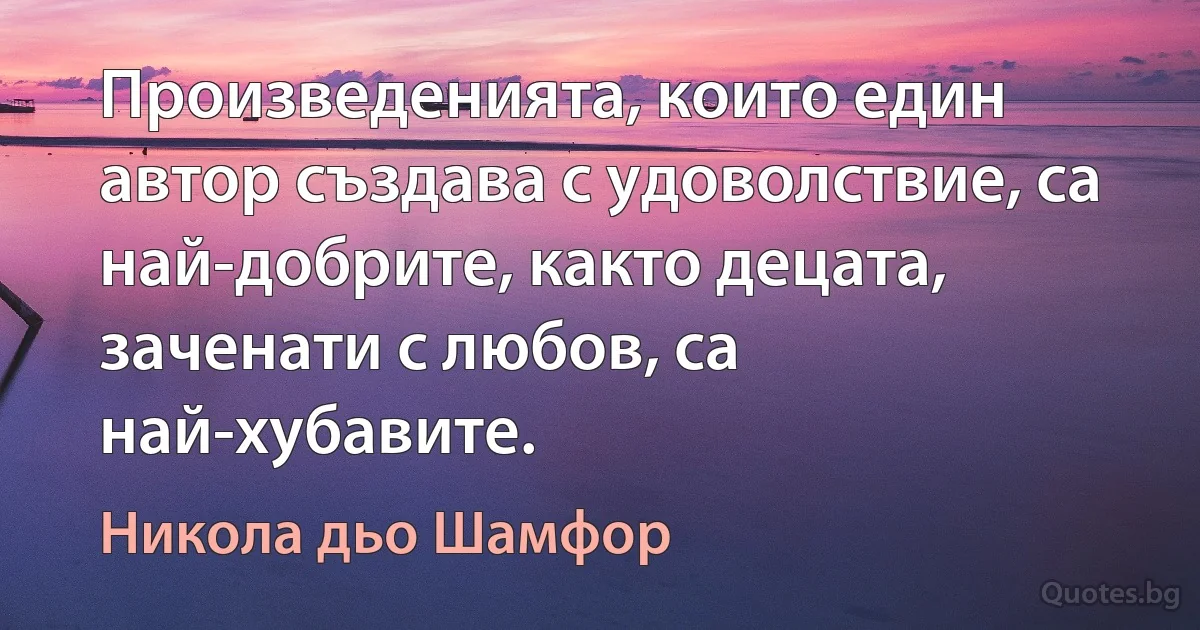 Произведенията, които един автор създава с удоволствие, са най-добрите, както децата, заченати с любов, са най-хубавите. (Никола дьо Шамфор)