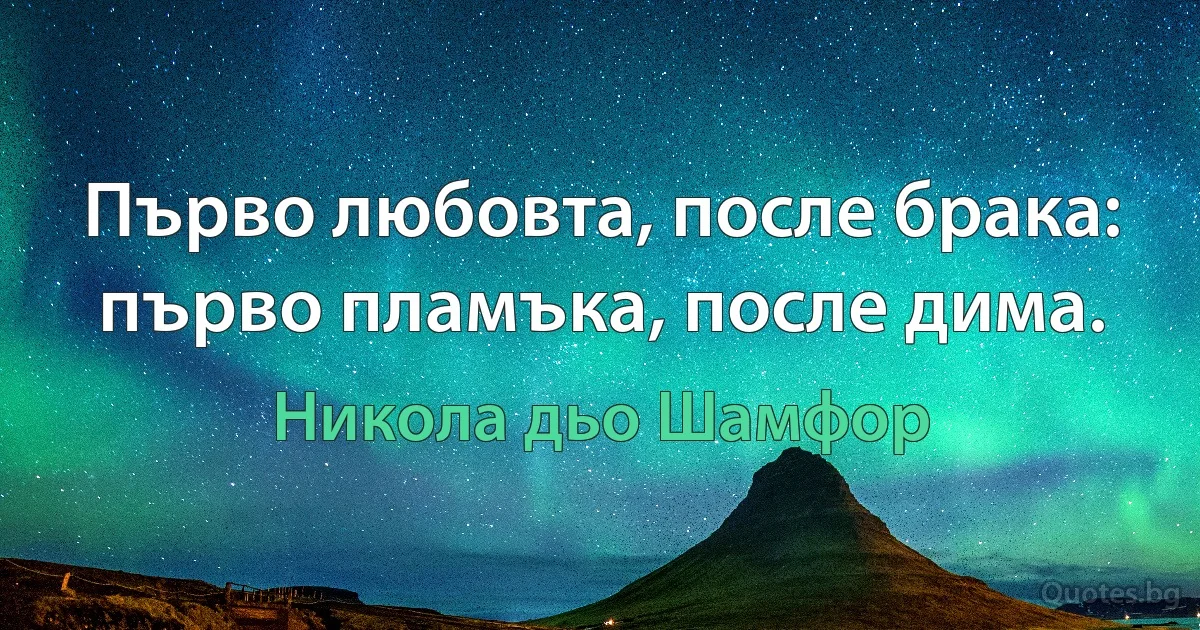 Първо любовта, после брака: първо пламъка, после дима. (Никола дьо Шамфор)