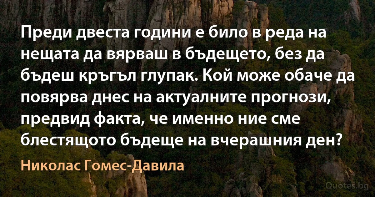 Преди двеста години е било в реда на нещата да вярваш в бъдещето, без да бъдеш кръгъл глупак. Кой може обаче да повярва днес на актуалните прогнози, предвид факта, че именно ние сме блестящото бъдеще на вчерашния ден? (Николас Гомес-Давила)