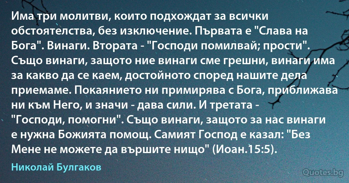 Има три молитви, които подхождат за всички обстоятелства, без изключение. Първата е "Слава на Бога". Винаги. Втората - "Господи помилвай; прости". Също винаги, защото ние винаги сме грешни, винаги има за какво да се каем, достойното според нашите дела приемаме. Покаянието ни примирява с Бога, приближава ни към Него, и значи - дава сили. И третата - "Господи, помогни". Също винаги, защото за нас винаги е нужна Божията помощ. Самият Господ е казал: "Без Мене не можете да вършите нищо" (Иоан.15:5). (Николай Булгаков)