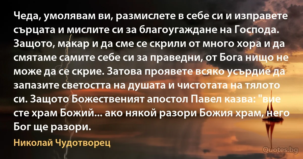 Чеда, умолявам ви, размислете в себе си и изправете сърцата и мислите си за благоугаждане на Господа. Защото, макар и да сме се скрили от много хора и да смятаме самите себе си за праведни, от Бога нищо не може да се скрие. Затова проявете всяко усърдие да запазите светостта на душата и чистотата на тялото си. Защото Божественият апостол Павел казва: "вие сте храм Божий... ако някой разори Божия храм, него Бог ще разори. (Николай Чудотворец)