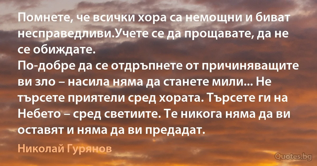 Помнете, че всички хора са немощни и биват несправедливи.Учете се да прощавате, да не се обиждате.
По-добре да се отдръпнете от причиняващите ви зло – насила няма да станете мили... Не търсете приятели сред хората. Търсете ги на Небето – сред светиите. Те никога няма да ви оставят и няма да ви предадат. (Николай Гурянов)