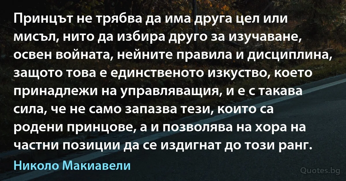 Принцът не трябва да има друга цел или мисъл, нито да избира друго за изучаване, освен войната, нейните правила и дисциплина, защото това е единственото изкуство, което принадлежи на управляващия, и е с такава сила, че не само запазва тези, които са родени принцове, а и позволява на хора на частни позиции да се издигнат до този ранг. (Николо Макиавели)