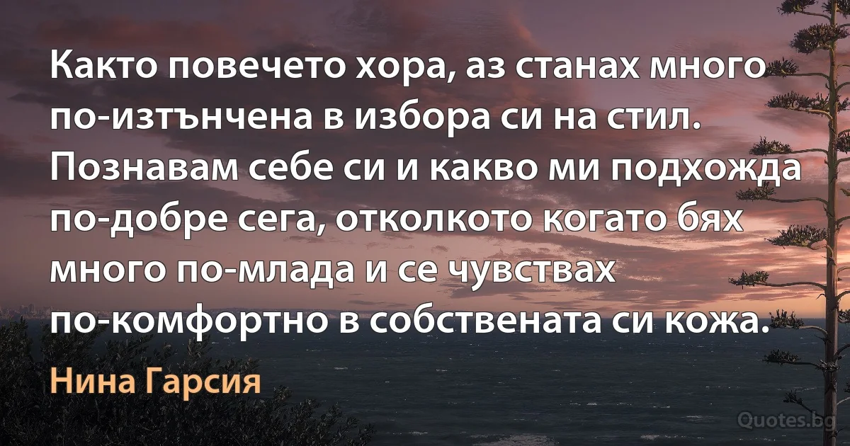 Както повечето хора, аз станах много по-изтънчена в избора си на стил. Познавам себе си и какво ми подхожда по-добре сега, отколкото когато бях много по-млада и се чувствах по-комфортно в собствената си кожа. (Нина Гарсия)