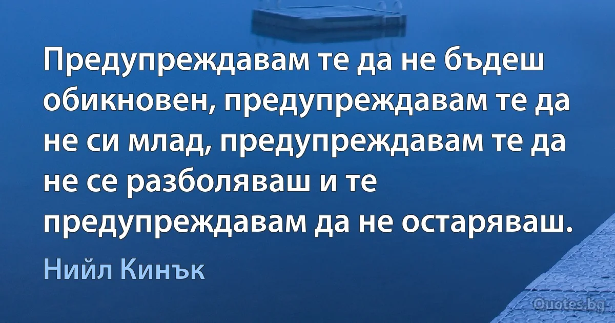 Предупреждавам те да не бъдеш обикновен, предупреждавам те да не си млад, предупреждавам те да не се разболяваш и те предупреждавам да не остаряваш. (Нийл Кинък)