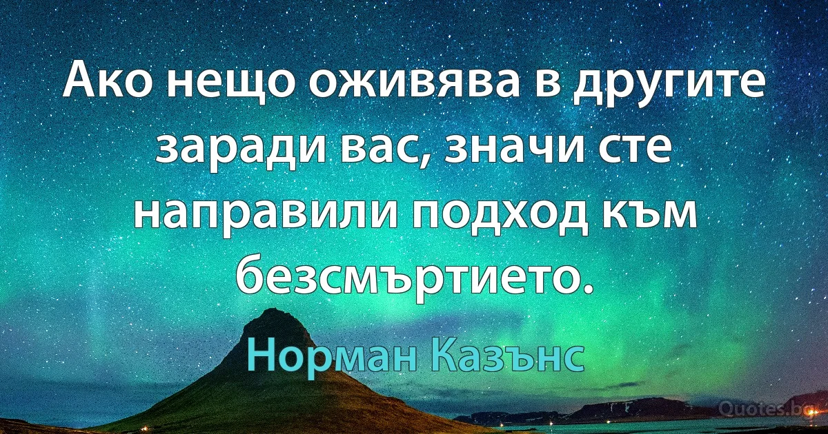 Ако нещо оживява в другите заради вас, значи сте направили подход към безсмъртието. (Норман Казънс)