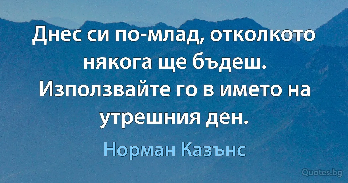 Днес си по-млад, отколкото някога ще бъдеш. Използвайте го в името на утрешния ден. (Норман Казънс)