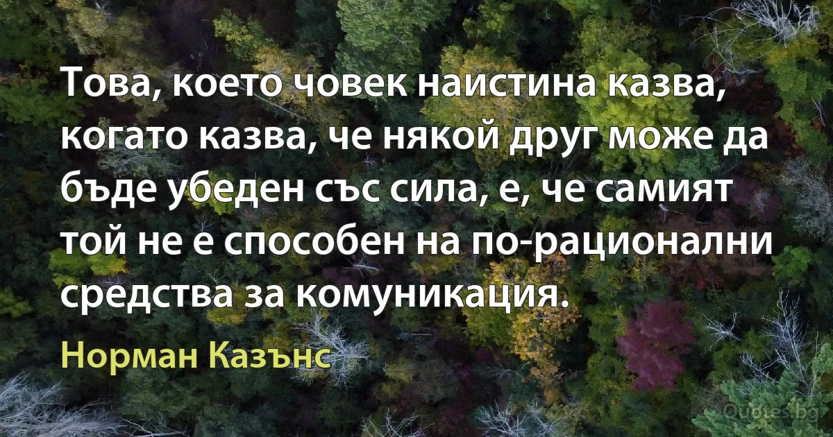 Това, което човек наистина казва, когато казва, че някой друг може да бъде убеден със сила, е, че самият той не е способен на по-рационални средства за комуникация. (Норман Казънс)