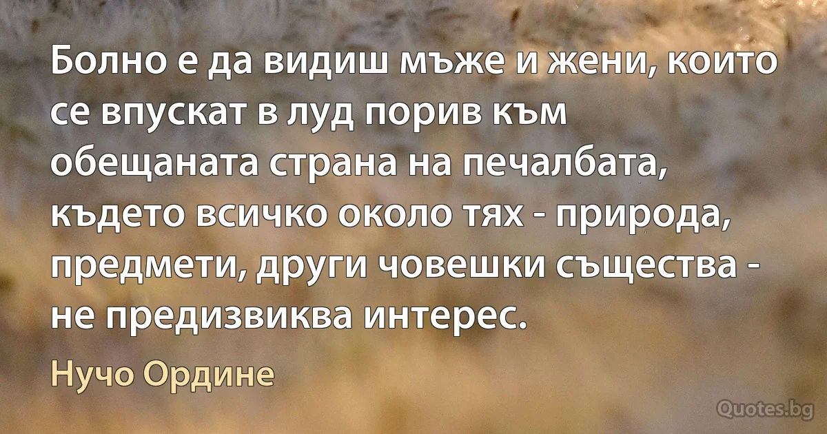 Болно е да видиш мъже и жени, които се впускат в луд порив към обещаната страна на печалбата, където всичко около тях - природа, предмети, други човешки същества - не предизвиква интерес. (Нучо Ордине)