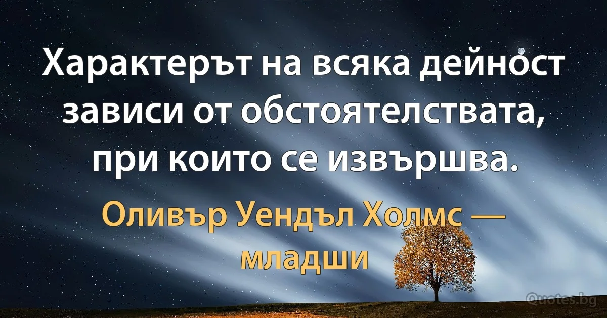 Характерът на всяка дейност зависи от обстоятелствата, при които се извършва. (Оливър Уендъл Холмс — младши)