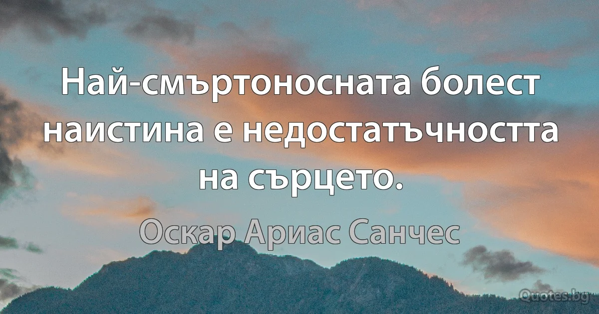 Най-смъртоносната болест наистина е недостатъчността на сърцето. (Оскар Ариас Санчес)