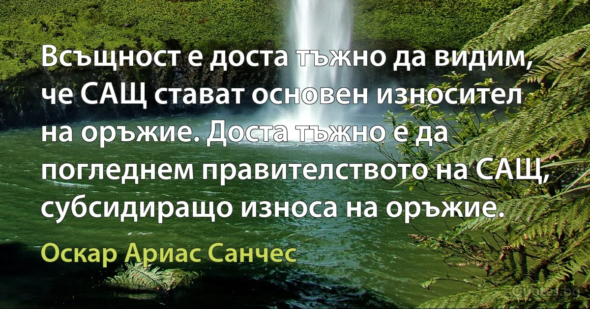 Всъщност е доста тъжно да видим, че САЩ стават основен износител на оръжие. Доста тъжно е да погледнем правителството на САЩ, субсидиращо износа на оръжие. (Оскар Ариас Санчес)