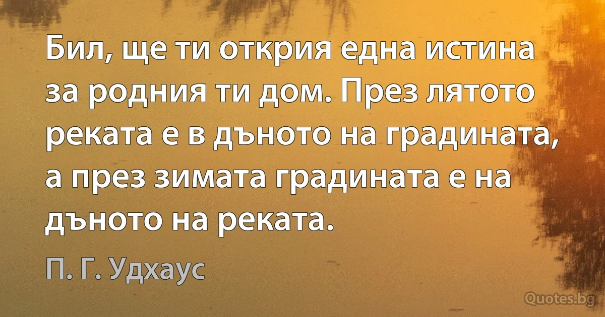 Бил, ще ти открия една истина за родния ти дом. През лятото реката е в дъното на градината, а през зимата градината е на дъното на реката. (П. Г. Удхаус)