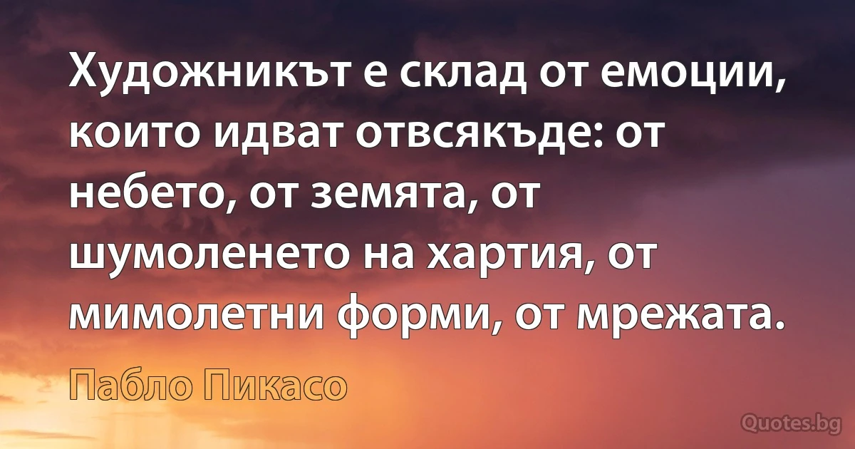 Художникът е склад от емоции, които идват отвсякъде: от небето, от земята, от шумоленето на хартия, от мимолетни форми, от мрежата. (Пабло Пикасо)