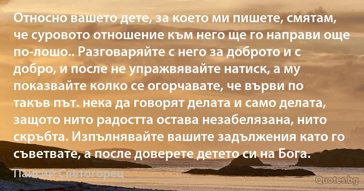 Относно вашето дете, за което ми пишете, смятам, че суровото отношение към него ще го направи още по-лошо.. Разговаряйте с него за доброто и с добро, и после не упражвявайте натиск, а му показвайте колко се огорчавате, че върви по такъв път. нека да говорят делата и само делата, защото нито радостта остава незабелязана, нито скръбта. Изпълнявайте вашите задължения като го съветвате, а после доверете детето си на Бога. (Паисий Светогорец)