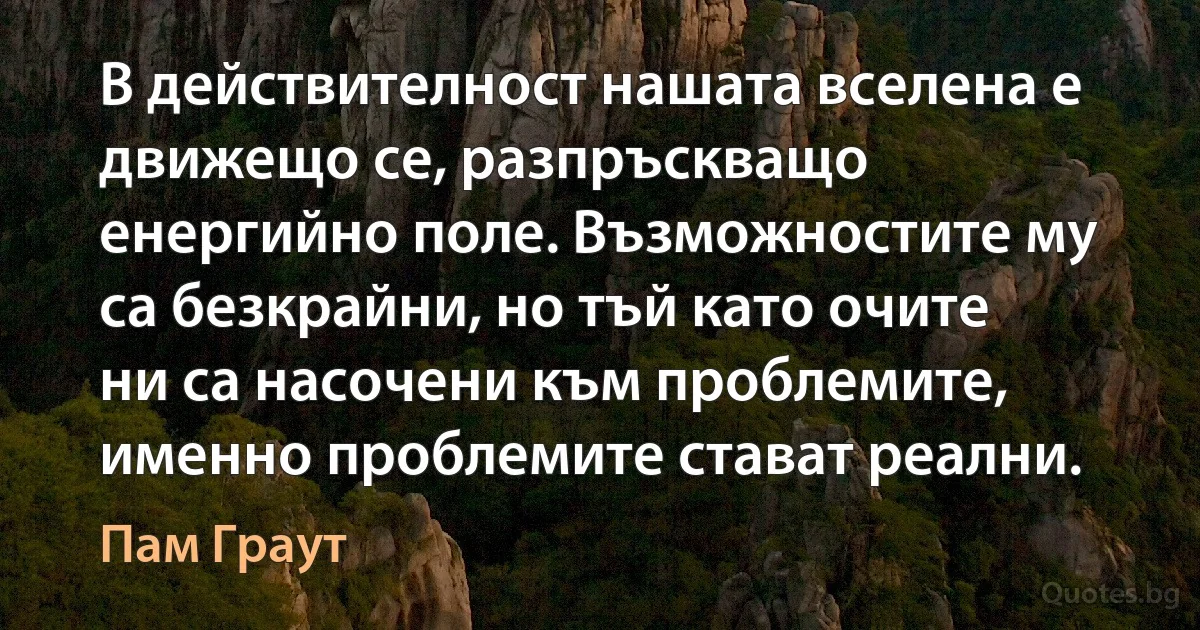 В действителност нашата вселена е движещо се, разпръскващо енергийно поле. Възможностите му са безкрайни, но тъй като очите ни са насочени към проблемите, именно проблемите стават реални. (Пам Граут)